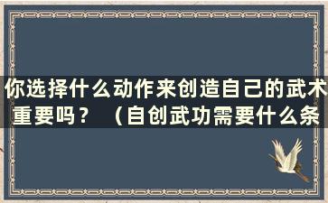 你选择什么动作来创造自己的武术重要吗？ （自创武功需要什么条件）